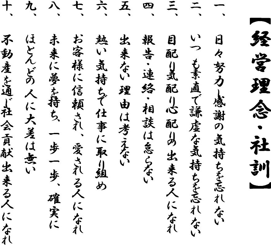 【経営理念・社訓】一、日々努力し感謝の気持ちを忘れない　二、いつも素直で謙虚な気持ちを忘れない　三、目配り気配り心配りの出来る人になれ　四、報告・連絡・相談は怠らない　五、出来ない理由は考えない　六、熱い気持ちで仕事に取り組め　七、お客様に信頼され、愛される人になれ　八、未来に夢を持ち、一歩一歩、確実に　九、ほとんどの人に大差は無い　十、不動産を通じ社会貢献出来る人になれ